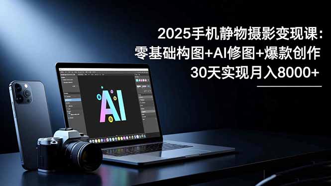 2025手机 静物摄影变现课：零基础构图+AI修图+爆款创作，30天实现月入8…-好耶资源