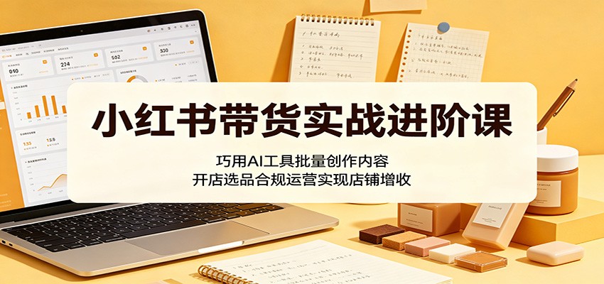 小红书带货实战进阶课：巧用AI工具批量创作内容，开店选品合规运营实现店铺增收-好耶资源