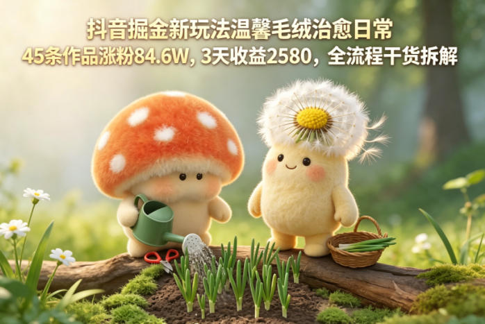 抖音掘金新玩法温馨毛绒治愈日常，45条作品涨粉84.6W，3天收益2580，全流程干货拆解-好耶资源