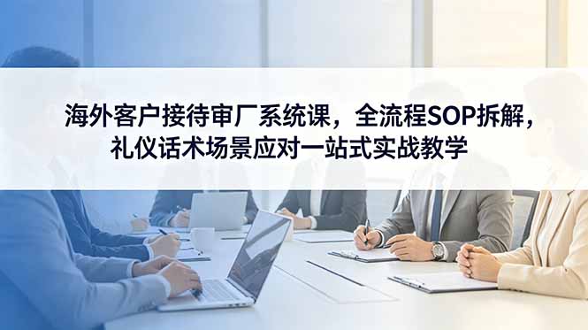 海外客户接待审厂系统课，全流程SOP拆解，礼仪话术场景应对一站式实战教学-好耶资源