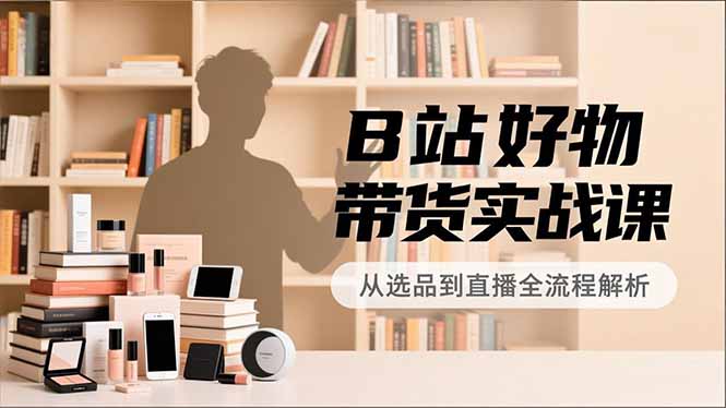 B站好物带货实战课，账号定位、选品拍摄、运营变现，全流程教学，实现UP主月入过万-好耶资源