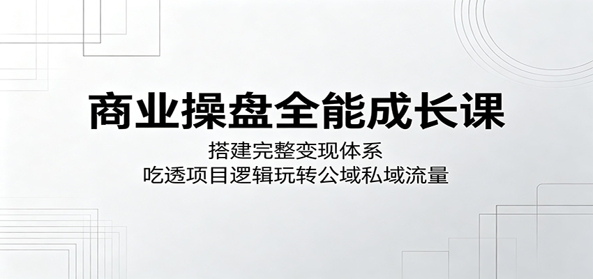 商业操盘全能成长课：搭建完整变现体系，吃透项目逻辑玩转公域私域流量-好耶资源