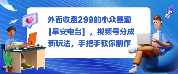 外面收费299的小众赛道【早安电台】，视频号分成新玩法，手把手教你制作-好耶资源