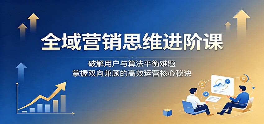 全域营销思维进阶课：破解用户与算法平衡难题，掌握双向兼顾的高效运营核心秘诀-好耶资源