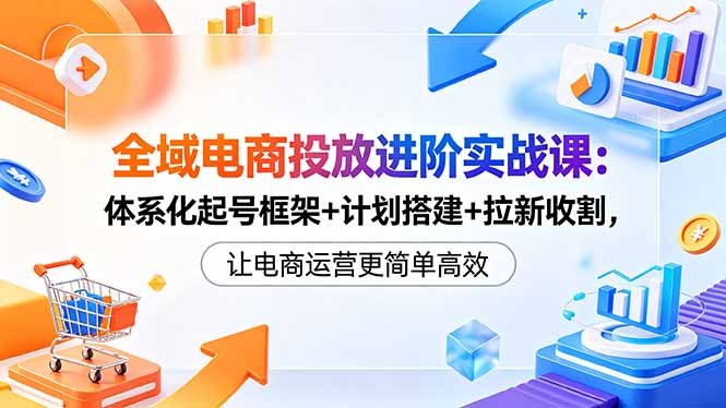全域电商投放进阶实战课:体系化起号框架+计划搭建+拉新收割,让电商运营更简单高效-好耶资源