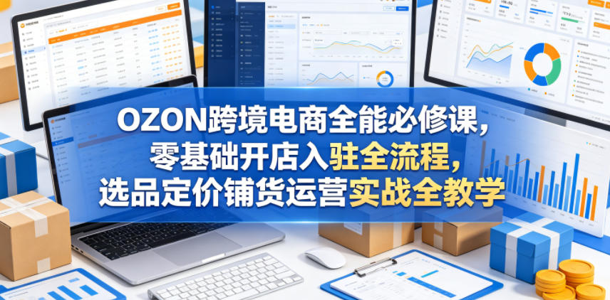 OZON跨境电商全能必修课，零基础开店入驻全流程，选品定价铺货运营实战全教学(更新0605)-好耶资源