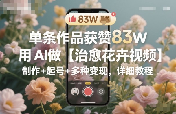 单条作品获赞83W，用AI做【治愈花卉视频】，制作+起号+多种变现，详细教程-好耶资源