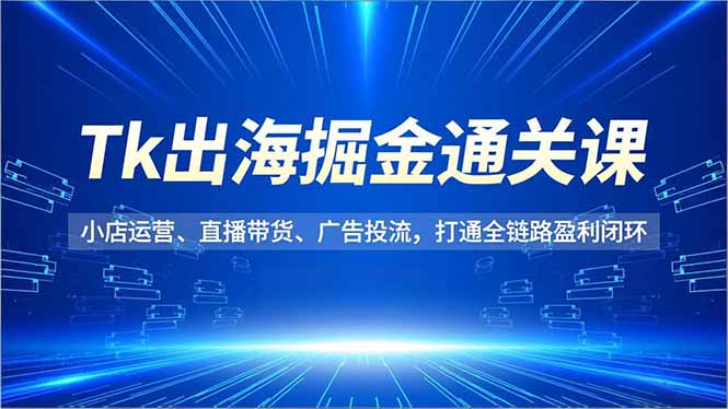 Tk出海掘金通关课，小店运营、直播带货、广告投流，打通全链路盈利闭环-好耶资源